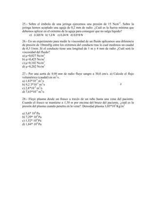 25.- Sobre el émbolo de una jeringa ejercemos una presión de 15 Ncm-2. Sobre la
jeringa hemos acoplado una aguja de 0,2 mm de radio. ¿Cuál es la fuerza mínima que
debemos aplicar en el extremo de la aguja para conseguir que no salga líquido?
e) 0,320 N b) 1,2 N c) 0,24 N d) 0,019 N
26.- En un experimento para medir la viscosidad de un fluido aplicamos una diferencia
de presión de 10mmHg entre los extremos del conducto tras lo cual medimos un caudal
de 0,3 l/min. Si el conducto tiene una longitud de 1 m y 4 mm de radio ¿Cuál será la
viscosidad del fluido?
a) µ=0,027 Ns/m2
b) µ=0,425 Ns/m2
c) µ=0,102 Ns/m2
d) µ=0,202 Ns/m2
27.- Por una aorta de 9,00 mm de radio fluye sangre a 30,0 cm/s. a) Calcule el flujo
volumétrico (caudal) en m3/s .
a) 1,83*10-5 m3/s
2
b) 9,2 3*10-5 m3/s
-5
3
c) 2,8*10 m /s
d) 7,63*10-5 m3/s
28.- Fluye plasma desde un frasco a través de un tubo hasta una vena del paciente.
Cuando el frasco se mantiene a 1,50 m por encima del brazo del paciente, ¿cuál es la
presión del plasma cuando penetra en la vena?. Densidad plasma 1,03*103 Kg/m3
a) 3,6* 104 Pa
b) 7,29* 104 Pa
c) 1,52* 104 Pa
d) 1,84* 104 Pa

 