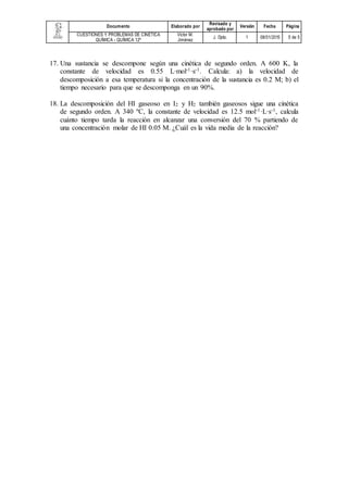 Documento Elaborado
por
Revisado
y
aprobado
por
Versión Fecha Página
CUESTIONES Y PROBLEMAS
DE CINÉTICA QUÍMICA -
QUÍMICA 12º
Víctor M.
Jiménez
J. Dpto. 1 09/01/2015 5 de 5
14. La descomposición del bromuro de etilo en fase gaseosa es una reacción de primer
orden. La constante de velocidad a 800 y 900 K es, respectivamente, 0.0361 s-1 y
1.410 s-1. Determina el valor de la energía de activación y el factor preexponencial
del proceso.
15. Una sustancia se descompone según una cinética de segundo orden. A 600 K, la
constante de velocidad es 0.55 L·mol-1·s-1. Calcula: a) la velocidad de
descomposición a esa temperatura si la concentración de la sustancia es 0.2 M; b) el
tiempo necesario para que se descomponga en un 90%.
16. La descomposición del HI gaseoso en I2 y H2 también gaseosos sigue una cinética
de segundo orden. A 340 ºC, la constante de velocidad es 12.5 mol-1·L·s-1, calcula
cuánto tiempo tarda la reacción en alcanzar una conversión del 70 % partiendo de
una concentración molar de HI 0.05 M. ¿Cuál es la vida media de la reacción?
 