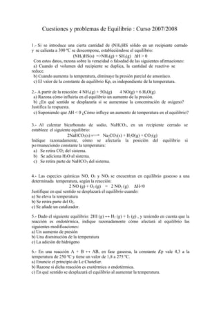 Cuestiones y problemas de Equilibrio : Curso 2007/2008

1.- Si se introduce una cierta cantidad de (NH4)HS sólido en un recipiente cerrado
y se calienta a 300 ºC se descompone, estableciéndose el equilibrio:
                        (NH4)HS(s) =>NH3(g) + SH2(g) ∆H > 0
 Con estos datos, razona sobre la veracidad o falsedad de las siguientes afirmaciones:
 a) Cuando el volumen del recipiente se duplica, la cantidad de reactivo se
reduce.
 b) Cuando aumenta la temperatura, diminuye la presión parcial de amoníaco.
 c) El valor de la constante de equilibrio Kp, es independiente de la temperatura.

2.- A partir de la reacción: 4 NH3(g) + 5O2(g)   4 NO(g) + 6 H2O(g)
 a) Razona cómo influiría en el equilibrio un aumento de la presión.
 b) ¿En qué sentido se desplazaría si se aumentase la concentración de oxígeno?
Justifica la respuesta.
 c) Suponiendo que ∆H < 0 ¿Cómo influye un aumento de temperatura en el equilibrio?

3.- Al calentar bicarbonato de sodio, NaHCO3, en un recipiente cerrado se
establece el siguiente equilibrio:
                    2NaHCO3(s)         Na2CO3(s) + H2O(g) + CO2(g)
Indique razonadamente, cómo se afectaría la posición del equilibrio si
p e rmaneciendo constante la temperatura:
 a) Se retira CO2 del sistema.
 b) Se adiciona H2O al sistema.
 c) Se retira parte de NaHCO3 del sistema.


4.- Las especies químicas NO, O2 y NO2 se encuentran en equilibrio gaseoso a una
determinada temperatura, según la reacción:
                       2 NO (g) + O2 (g) = 2 NO2 (g) ∆H<0
Justifique en qué sentido se desplazará el equilibrio cuando:
a) Se eleva la temperatura
b) Se retira parte del O2.
c) Se añade un catalizador.

5.- Dado el siguiente equilibrio: 2HI (g) ↔ H2 (g) + I2 (g) , y teniendo en cuenta que la
reacción es endotérmica, indique razonadamente cómo afectará al equilibrio las
siguientes modificaciones:
a) Un aumento de presión
b) Una disminución de la temperatura
c) La adición de hidrógeno

6.- En una reacción A + B ↔ AB, en fase gaseosa, la constante Kp vale 4,3 a la
temperatura de 250 ºC y tiene un valor de 1,8 a 275 ºC.
a) Enuncie el principio de Le Chatelier.
b) Razone si dicha reacción es exotérmica o endotérmica.
c) En qué sentido se desplazará el equilibrio al aumentar la temperatura.
 