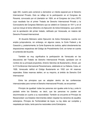 siglo XIX, nuestro país comenzó a demostrar un interés especial por el Derecho
Internacional Privado. Esto se refleja en la participación en el Congreso de
Panamá, convocado por el Libertador en 1824, en el Congreso de Lima (1877)
cuyo resultado fue el primer Tratado de Derecho Internacional Privado y la
Convocatoria del Congreso Boliviano que se celebró en Caracas en 1911 y en el
cual se incluyó el tema referente a la Ejecución de Actos Extranjeros, que culminó
con la aprobación del primer tratado, ratificado por Venezuela, en materia del
Derecho Procesal Internacional.
El Acuerdo Boliviano sobre Ejecución de Actos Extranjeros, cuenta con
amplia jurisprudencia, sin embargo, en algunos casos, la Corte Federal y de
Casación y, posteriormente, la Corte Suprema de Justicia, aplicó directamente las
disposiciones respectivas del Código de Procedimiento Civil, sin tomar en cuenta
el contenido del Acuerdo.
También es muy significativa la participación de Venezuela en las
discusiones del Tratado de Derecho Internacional Privado, aprobado con el
nombre de su principal proyectista, Antonio Sánchez de Bustamante y Sirven, por
la VI Conferencia Internacional Panamericana, celebrada en La Habana, Cuba, en
1928. Venezuela ratificó el Código Bustamante en 1932 con 44 reservas
especiales. Estas reservas atañen, en su mayoría, al ámbito de Derecho Civil
Internacional
Entre los principios que se adoptan dentro de las conferencias
internacionales para normar el Derecho Internacional Privado, se encuentran:
Principio de igualdad: todas las personas son iguales ante la ley y ante lo
pactado entre los Estados, es decir, que las personas no pueden ser
discriminadas en cuanto a su nacionalidad. También se encuentra el Principio de
Reciprocidad: Los Estados intervinientes deben respetar los derechos de aquellos
extranjeros. Principio de Territorialidad de leyes: La ley debe ser cumplida y
respetada por todos, tanto para los nacionales como Extranjeros.
 