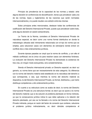Principio de prevalencia de la capacidad de las normas y estado: ante
alguna decisión en conferencias de decodificación, tienes que prevalecer cada una
de las normas, leyes y reglamentos de las naciones que serán normadas
internacionalmente y no puede resultar una colisión entre las mismas
Estos principios antes mencionados, destacan todas las conferencias de
codificación del Derecho Internacional Privado, puesto que prevalecen sobre todo,
ante alguna decisión en sesión extraordinaria.
La Teoría de la Norma, considera al Derecho Internacional Privado de
naturaleza especial, es decir como una norma formal distributiva en donde la
metodología utilizada está íntimamente relacionada con el tipo de norma que se
emplea, para solucionar casos con elementos de extranjería donde entran en
conflicto dos o más ordenamientos jurídicos.
Durante épocas pasadas se creyó que la norma de conflicto, y con ella el
método conflictual, era la única vía para resolver casos con elementos foráneos.
La evolución del Derecho Internacional Privado ha demostrado la existencia de
tres vías, en ningún modo excluyentes, sino complementarias.
Siendo el Derecho internacional privado un Derecho especial, es decir sui
generis, su norma tiene que ser necesariamente de esta categoría. Su diferencia
con la norma del derecho materia está establecido en la naturaleza del derecho a
que corresponda, o sea, que mientras la norma del derecho material es
dispositiva, la del Derecho Internacional Privado, es formal, distributiva, y por tanto
distribuye competencia u otro ordenamiento jurídico.
En cuanto a su estructura como se acaba de decir, la norma del Derecho
Internacional Privado es una estructura formal, es decir que se opone a la norma
del derecho material, que si da solución al problema planteado en forma indirecta,
ya que la consecuencia jurídica indica lo que debe aplicarse a la relación del
derecho planteado, por eso se ha llamado a la norma del Derecho Internacional
Privado indirecta, porque en razón del factor de conexión que contiene, soluciona
el problema jurídico indirectamente, es decir dándole competencia al
 