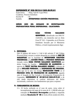 EXPEDIENTE Nº 020-2015-0-1305-JR-PE-01
Especialista : Abog. Juan D. Cajas Pérez
Cuaderno : Proceso Inmediato
Escrito Nº : 01
Sumilla : INTERPONGO CUSTIÓN PREJUDICIAL
SEÑOR JUEZ DEL JUZGADO DE INVESTIGACIÓN
PREPARATORIA PENAL UNIPERSONAL - CAJATAMBO:
ELÍAS VÍCTOR BALLARDO
QUINTEROS, identificado con DNI N°
15201855, con domicilio real en Jirón
Grau N° 510 – Cajatambo, en el Proceso
Inmediato Incoado por el Ministerio
Público, a Usted respetuosamente digo:
I.- PETITORIO:
Que al amparo del inciso 1, 2 del 4 del artículo 5° del Código
Procesal Penal, recurro a vuestro despacho en calidad de JUEZ DE
GARANTIAS con la finalidad de INTERPONER CUESTIÓN
PREJUDICIAL a la ACCIÓN PENAL de PROCESO INMEDIATO
incoada contra ELÍAS VÍCTOR BALLARDO QUINTEROS por
delito Contra La Familia – OMISISÓN DE ALIMENTOS en
agravio de TEZZY KAYRA BALLARDO JIMENEZ, a efectos de
que se DECLARE FUNDADA y la SUSPENSIÓN DEL PROCESO,
hasta que en la otra vía recaiga RESOLUCIÓN FIRME en el
PROCESO CIVIL DE PRORRATEO DE ALIMENTOS seguido
ante el Juzgado de Paz Letrado e Investigación Preparatoria de
Cajatambo -EXPEDIENTE N° 09-2012-0-1305-JP-FC-01 y de
este modo determinar el carácter delictuoso del hecho
incriminado, conforme a los fundamentos que paso a exponer:
II.- FUNDAMENTOS DE HECHOS:
2.1.- El hecho atribuido en el caso de autos, versa sobre el
incumplimiento del pago de la suma de S/. 1,200.00 soles por
concepto de Pensiones Devengadas aprobada y requerida
mediante Resolución N° 48 de fecha 28 de octubre de 2014,
 