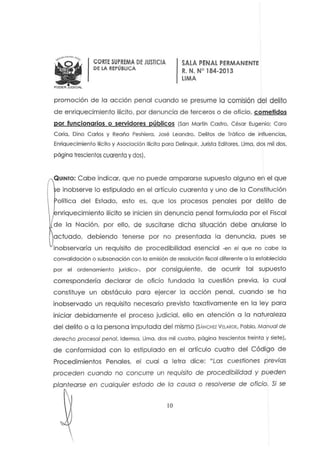 jiPODER JUOICIAL
CORTESUPREMA DE JUSTICIA
DE LA REPÚBLICA
SALA PENALPERMANENTE
R. N. W 184-201 3
LIMA
promoción de la acción penal cuando se presume la comisión d el delito
de enriquecimiento ilícito, por denuncia de terceros o de oficio, cometidos
por funcionarios o servidores públicos (San Marfín Castro, César Eugenio: Coro
Caria, Díno Carlos y Reaño Peshiera. José Leandro. Delitos de Tráfico de influencias,
Enriquecimiento Ilícito y Asociación Ilícita para Delinquir, Jurista Editores, Urna, dos mil dos,
pógina Irescienlos cuarenla y dos).
Q UINTO: Cabe indicar. que no puede ampararse supueslo alguno en el que
e inobserve lo estipulado en el artículo cuarenta y uno de la Constitución
olítica del Estado. esto es. que los procesos penales por delito de
nriquecimienlo ilícito se inicien sin denuncia penal formulado por el Fiscal
de la Nación. por ello. de suscitarse dicha s¡tuoción debe anularse la
actuado. debiendo tenerse por no presentada la denuncia. pues se
inobservaría un requisito de procedibilidod esencial -en el que no cabe la
convalidación o subsonación con la emisión de resolución fiscal diferente o lo establecido
por el ordenamiento jurídico-, por consiguiente, de ocurrir tal supuesto
correspondería declarar de oficio fundada la cuestión previa, la cual
constituye un obstáculo para ejercer la acción penal. cuando se ha
inobservado un requisito necesario previsto taxativamente en la ley para
iniciar debidamente el proceso judicial. ello en atención a la naturaleza
del delito o a la persona imputada del mismo (SÁNCHE2 VElARDE, Pablo, Manual de
derecho procesal penal. ldemsa, Uma, dos mil cuatro, página trescientos treinta y siete),
d e conformidad con lo estipulado en el artículo cuatro del Código de
Procedimientos Penales, el cual a letra dice: "Las cuestiones previas
proceden cuando no concurre un requisito de procedibilidad y pueden
plantearse en cualquier estado de lo causa o resolverse de oficio. Si se
10
 