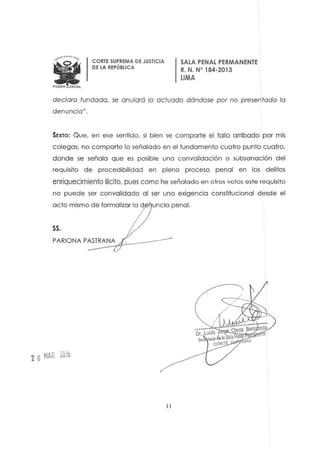 CORTE SUPREMA DE JUSTICIA
DE LA REPÚBLICA
SALA PENAL PERMANENTE
R. N. W 184-2013
liMA
declaro fundado, se anularó lo actuado dóndose por no presentado lo
denuncia",
SEXTO: Que, en ese sentido, si bien se comparte el folio arribado por mis
c olegas, no comparto lo señalado en el lundamento cuatro punto cuatro,
donde se señala que es posible una convalidación o subsanación del
requisito de procedibilidad en pleno proceso penal en los delitos
enriquecimiento ilicito, pues como he señalado en otros votos este requisito
no puede ser convalidado al ser una exigencia constitucional desde el
acto mismo de formalizar la d uncia penal.
SS,
PARlONA PA~ST~R:A~N~A~~__- - -
2 OMAR iOá
II
 