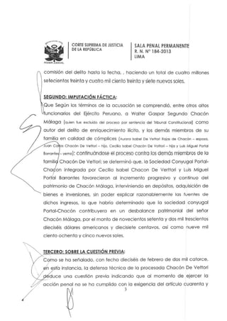 CORTE SUPREMA DE JUSTICIA
DE LA REPÚBLICA
SALA PENAL PERMAN ENTE
R. N. W 184-2013
LIMA
comisión del delito hasta la techa.. haciendo un total de cua tro millones
setecientos treinta y cuatro mil ciento treinta y siete nuevos soles.
SEGUNDO: tMPUTACtÓN FÁCTICA:
Que Según los términos de la acusación se comprendió. entre otros altos
funcionarios del Ejército Peruano. a Walter Gaspar Segundo Chacón
Málaga (quien fue excluido del proceso por senfencio del Tribunol Constitucional) como
autor del delito de enriquecimiento ilícito. y los demás miembros de su
familia en calidad de cómplices (Aurora Isobel De Vellan Rojos de Chacón - esposo.
uon Ca os Chacón De Vellan - hijo. Ceci'o Isobel Chacón De Votlori - hijo y Luis Miguel Portal
Bo"on!e - yemo): continuándose el proceso contra los demás mieml)fos de la
famili Chacón De Vellori: se determinó que. la Sociedad Conyugal Portal-
Cha on integrada por Cecilia Isabel Chocan De Verllori y Luis Miguel
Por al Barrantes favorecieron al incremento progresivo y continuo del
patrimonio de Chacón Málaga, interviniendo en depósitos, adquisición de
bienes e inversiones, sin poder explicar razonablemente las fuentes de
dichos ingresos. lo que habría determinado que la sociedad conyugal
Portal-Chacón contribuyera en un desbalance patrimonial del señor
Chacón Málaga. por el monlo de novecientos setenia y dos mil trescientos
dieciséis dólares americanos y diecisiete centavos. así como nueve mil
ciento ochenta y cinco nuevos soles.
TERCERO: SOBRE LA CUESTIÓN PREVtA:
Como se ha señalado. con fecha dieciséis de febrero de dos mil catorce.
~;¡.sla instancia. la defensa técnica de la procesada Chacón De Vellori
{duce una cuestión previa indicando que al momento de ejercer la
)'-,,L-
acción penal no se ha cumplido con la exigencia del artículo cuarenta y
3
 