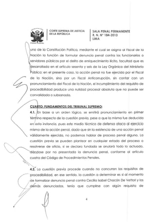 w~POOEFI JUo.CIAl
CORTE SUPREMA DE JUSTICIA
DELA REPÚBLICA
SALA PENAL PERMANENTE
R. N. N" 184-2013
LIMA
uno de lo Constilución Política. mediante el cual se asigna al Fiscal de la
Nación la fu nción de formular denuncia penal contro los funcionarios o
servidores públicos por el delito de enriquecimiento ilícito. facultad que es
esarrollada en el ortículo sesenta y seis de la Ley Orgánica del Ministerio
úblico: en el presente coso. la acción penal no fue ejercida por el Fiscal
de la Nación, sino por un Fiscal Anficorrupción, sin contar con un
pronunciamiento del Fiscal de la Nación. el incumplimiento del requisito de
procedibilidad produce una nulidad procesal absoluta que no puede ser
convalidada o subsanada.
CUA TO: FUNDAMENTOS DEL TRIBUNAL SUPREMO:
4.1. En base a un orden lógico, se emitirá pronunciamiento en primer
tér ino respecto de la cuestión previa. pese a que la misma fue deducida
en esla instancia. pues este medio técnico de defensa ataca al ejercicio
mismo de la acción penal. dado que sin la existencia de una acción penal
válidamente ejercida. no podemos hablor de proceso penal alguno. la
cuestión previa se pueden plantear en cualquier estado del proceso o
resolverse de oficio, si se declara fundada se anulará todo lo actuado,
ÓQfIose por no presentada la denuncia penal. conforme al artículo
cuatro del Código de Procedimientos Penales.
4.2. La cuestión previa procede cuando no concurren los requisitos de
procedibilidad. en ese sentida. la cuestión a determinar es si al momento
de formalizar denuncia penal contra Cecilia Isabel Chacón De Vettori y los
dtmás denunciados. tenía que cumplirse con algún requisito de
4
 