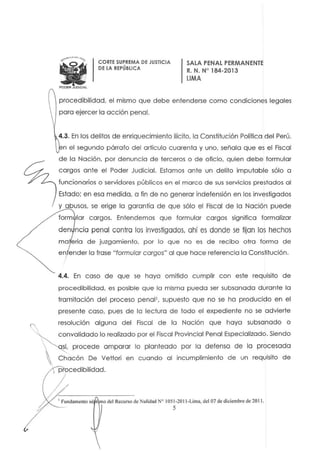 ......-....,~..
WPOOER J~CLAt.
CORTE SUPREMA DE JUSTICIA
DE LA REPÚBLICA
SALA PENAL PERMANENTE
R. N. W 184-2013
LIMA
procedibilidad. el mismo que debe entenderse como condiciones legales
para ejercer la acción penal.
4.3. En los delitos de enriquecimiento ilícíto. la Constitución Política del Perú.
n el segundo pórrafo del artículo cuaren ta y uno. señala que es el Fiscal
de la Nación, por denuncia de terceros o de oficio. quien debe formular
c argos ante el Poder Judicial. Estamos ante un delito imputable sólo a
funcionarios o servidores públicos en el marco de sus servicios prestados al
Estado: en esa medida, a fin de no generar indefensión en los investigados
y abusos, se erige lo garantia de que sólo el Fiscal de la Nación puede
form lar cargos. Entendemos que formular cargos significa formalizar
den ncia penal contra los investigados, ahí es donde se tijan los hechos
ma eria de juzgamiento. por lo que no es de recibo otra forma de
en ender la frase "formular cargos" al que hace referencia la Constitución.
4.4. En caso de que se haya omitido cumplir con este requisito de
procedibilidad. es posible que la misma pueda ser subsanada durante lo
tramitación del proceso penal', supuesto que no se ha producido en el
presente caso, pues de la lectura de todo el expediente no se advierte
resolución alguna del Fiscal de la Nación que haya subsanado o
, convalidado lo realizado por el Fiscal Provincial Penal Especializado. Siendo
 ~ procede amparar lo planteado por la defensa de la procesada
Chacón De VeHori en cuando al incumplimiento de un requisito de
procedibilidad.
I Fundamento sé t 1110 del Recurso de Nulidad N° 1051·2011·Lima. del 07 de diciembre de 201l.
5
 