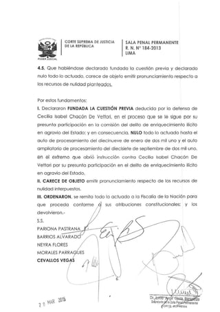 WPODERJUD4CIAL
CORTE SUPREMA DE JUSTICIA
DE LA REPÚBLICA
SALA PENAL PERMANENTE
R. N. N° 184-2013
LIMA
4.5. Que habiéndose declarado fundada la cuestión previa y declarado
nulo todo lo actuado, carece de objeto emitir pronunciamiento respecto a
los recursos de nulidad planteados,
Por estos fundamentos:
1. Declararon FUNDADA LA CUESTiÓN PREVIA deducida por la defensa de
Cecilia Isabel Chacón De Vettori, en el proceso que se le sigue por su
presunta participación en lo comisión del delito de enriquecimiento ilícito
en agravio del Estado; y en consecuencia, NULO todo lo actuado hasta el
auto de procesamiento del diecinueve de enero de dos mil uno y el auto
a mpliatario de procesamiento del diecisiete de septiembre de dos mil uno,
en el extremo que abrió instrucción contra Cecilia Isabel Chacón De
Vettari par su presunta participación en el delito de enriquecimiento ilícito
en agravio del Estado.
11. CARECE DE OBJETO emitir pronunciamiento respecto de los recursos de
nulidad interpuestos.
111. ORDENARON, se remita todo lo actuado a la Fiscalía de la Nación para
que proceda
devolvieron.-
s.s.
sus atribuciones constitucionales: y los
PARlONA PA~S~T~R~A~N~Ayc:.--~~:,
BARRIOS AlVARADO
NEYRA FLORES
,
 