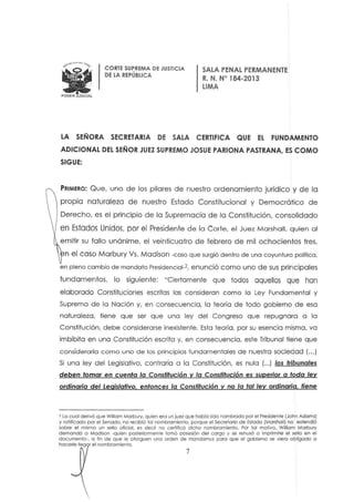 •PODER JUDICIAL
CORTE SUPREM A DE JUSTICIA
DE LA REPÚBLICA
SALA PENAL PERMANENTE
R. N. N' 184·2013
LIMA
LA SEÑORA SECRETARIA DE SALA CERTIFICA QUE EL FUNDAMENTO
ADICIONAL DEL SEÑOR JUEZ SUPREMO JOSUE PARlONA PASTRANA, ES COMO
SIGUE:
PRIMERO: Que, uno de los pilares de nueslro ardenamienlo jurídico y de la
propia naturaleza de nuestro Estado Constitucional y Democrático de
Derecho, es el principio de la Supremacía de la Constitución, consolidado
en Estadas Unidos. por el Presidente de la Corte. el Juez Marshall, quien al
emitir su fallo unánime, el veinticuatro de febrero de mil ochocientos tres,
n e l caso Marbury Vs. Madison -coso que surgió dentro de una coyuntura político,
en pleno cambio de mandato Presidencial·2, enunció como uno de sus principales
fund amentos, lo siguiente: "Cierlamenle que lodos aquellos que han
elaborado Constituciones escritas las consideran como la ley Fundamental y
Suprema de la Nación y, en consecuencia, la teoría de todo gobierno de esa
naturaleza, tiene que ser que una ley del Congreso que repugnara o la
Constitución, debe considerarse inexistente. Esta leoría, por su esencia misma, va
imbíbito en una Constitución escrita y, en consecuencia, este Tribunal tiene que
considerarlo c omo uno de los principios fundamentales de nuestra sociedad (...)
Si una ley del Legislativo, c ontraria a lo Constitución, es nulo (...) los tribunales
deben tomar en cuenta la Constitución y la Constitución es superior a toda ley
ordinaria del Legislativo. entonces la Constitución y no la tal ley ordinaria, tiene
2 lo cual derivó que Wiliam Marbury, quien era un juez que había sido nombrado por el Presidente ¡John Adams)
y rotificado por el Senado, no recibió tal nombramiento, porque et Secretario de Estado (Marshall) no extendió
sobre el mismo un sellO oficial. es decir no certificó dicho nombramiento. Por tal motivo, William Marbury
demandó a Madison ·quien posteriormente tomó posesión del cargo y se rehusó o imprimirle el seno en el
documento-. o fin de que le otorguen uno orden de mondomus paro que el gobierno se lIiera obligado a
hacerle Ileg r el nombramiento.
7
 