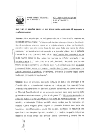 •PODER JUOICIAt.
CORTE SUPREMA DE JUSTICIA
DE LA REPÚBLICA
SALA PENAL PERMANENTE
R. N. N° 184-2013
LIMA
que regir en aquellos casos en que ambas serían aplicables. (El subrayado y
negritas es nuestro).
SEGUNDO: Que. el principio de lo Supremacía de lo Constitución también es
recogido por nuestra Ley Fundamental -también estuvo previsto en lo Constitución
de mil novecientos setenta y nueve, en el artículo ochenta y siefe.- Lo Constitución
prevalece sobre todo otra norma legal. La Ley. sobre toda otra norma de inferior
categoría, y así sucesivamente de acuerdo o su jerarquía jurídica-o en el artículo
cincuenta y uno. que a la letra dice: "lo Constitución prevalece sobre
toda norma 1&001: la ley, sobre los normas de inferior jerarquía, y así
sucesivamente (.. .j". Así como en el artículo ciento cincuenta y ocho del
ismo cuerpo normativo. se estipula que: "(...) En todo proceso, de existir
neom otibilidad entre una norma constitucional una norma legal, los
jueces prefieren /0 primera. Igua/mente, prefieren /0 norma legal sobre
toda otra norma de rango inferior",
TERCERO: Que. el principio acotado instaura el deber de proteger a la
Constitución, su normatividad y rigidez, el cual no solo rige para el Poder
Judicial. sino para todos los poderes públicos del Estado. tal como lo señaló
el Tribunal Constitucional. en su sentencia número cero cero cuatro siete
guión dos cero cero cuatro guión Al diagonal Te: "El sometimiento de los
poderes pÚblicos a la Constitución y 01 resto de normas iurídicas". En ese
sentido. el Ministerio Público también debe regirse por lo normado en
nuestra Carta Magna, pues asignó 01 Ministerio Público, uno serie de
funciones constitucionales, entre las cuales, destaco lo facultad de
ejercitar la acción penal ya sea de oticio o a pedido de parte. tal como
dispone el inciso cinco del artículo ciento cincuenta y nueve de la
8
 