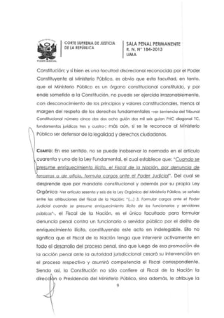 WPODER JUDICIAL
CORTE SUPREMA DE JUSTICIA
DE lA REPÚBLICA
SALA PENAL PERMAN ENTE
R. N. N" 184-2D13
LIMA
Constitución: y si bien es una facultad discrecional reconocida por el Poder
Constituyente al Ministerio Público. es obvio que esta facultad. en tanto.
que el Ministerio Público es un órgano constitucional constituido, y por
ende sometido a la Constitución, no puede ser ejercida irrazonablemente,
con desconocimiento de los principios y valores constitucionales, menos al
margen del respeto d e los derechos fundamentales -ver sentencio del Tribunal
Constitucional número cinco dos dos ocho guión d os mil seis guien PHC diagonal Te,
fundamentos jurídicos tres y cuatro-; más aún, si se le reconoce al M inisterio
Público ser defensor de la legalidad y derechos ciudadanos.
CUARTO: En ese sentido. no se puede inobservar lo normado en el artículo
cuarenta y uno de la Ley Fundamental. el cual establece que: "Cuando se
resume eor; uecimiento ilícito el Fiscal de la Nación or denuncia de
terceros o de oficio, formula cargos ante el Poder Judicial". Del cual se
desprende que por mandato constitucional y además por su propia Ley
Orgánico -Ver artículo sesenta y seis de la Ley Orgánica del Ministerio Público, se señala
entre los atribuciones del Fiscal de la Nación: nf...) 3. Formular cargos ante el Poder
Judicial cuando se presume enriquecimiento ilícito de los funcionarios y seNidores
públicos"-, el Fiscal de la Noción, es el único facultado para formular
denuncia penal contra un funcionario o servidor público por el delito de
enriquecimiento ilícito. constituyendo este acto en indelegable. Ello no
significa que el Fiscal de la Nación tenga que intervenir activamente en
todo el desarrollo del proceso penal. sino que luego de esa promoción de
la acción penal anfe lo autoridad jurisdiccional cesará su intervención en
el proceso respectivo y asumirá competencia el Fiscal correspondiente.
Siendo asi. la Constitución no sólo confiere al Fiscal de la Nación la
n o Presidencia del Ministerio Público, sino además, le atribuye la
9
 