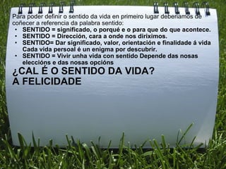 Para poder definir o sentido da vida en primeiro lugar deberiamos de coñecer a referencia da palabra sentido: SENTIDO = significado, o porqué e o para que do que acontece. SENTIDO = Dirección, cara a onde nos diriximos. SENTIDO= Dar significado, valor, orientación e finalidade á vida Cada vida persoal é un enigma por descubrir. SENTIDO = Vivir unha vida con sentido Depende das nosas eleccións e das nosas opcións ¿CAL É O SENTIDO DA VIDA?  A FELICIDADE 