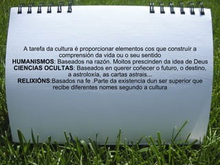 A tarefa da cultura é proporcionar elementos cos que construír a comprensión da vida ou o seu sentido HUMANISMOS : Baseados na razón. Moitos prescinden da idea de Deus CIENCIAS OCULTAS : Baseados en querer coñecer o futuro, o destino, a astroloxía, as cartas astrais... RELIXIÓNS :Basados na fe .Parte da existencia dun ser superior que recibe diferentes nomes segundo a cultura 