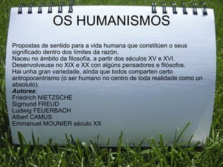 OS HUMANISMOS Propostas de sentido para a vida humana que constitúen o seus significado dentro dos límites da razón. Naceu no ámbito da filosofía, a partir dos séculos XV e XVI. Desenvolveuse no XIX e XX con algúns pensadores e filósofos. Hai unha gran variedade, aínda que todos comparten certo antropocentrismo (o ser humano no centro de toda realidade como un absoluto). Autores : Friedrich NIETZSCHE Sigmund FREUD Ludwig FEUERBACH Albert CAMUS  Emmanuel MOUNIER século XX  