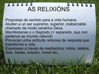 AS RELIXIÓNS  Propostas de sentido para a vida humana. Aluden a un ser supremo, superior, inabarcable chamado de modo xenérico Deus. Maniféstanse o o Sagrado (= separado, que non pertence ao mundo natural) Provocan unha actitude relixiosa de resposta que transforma a vida. Exprésase a través de mediacións: mitos, relatos, ritos, festas, oración, moral etc.. 