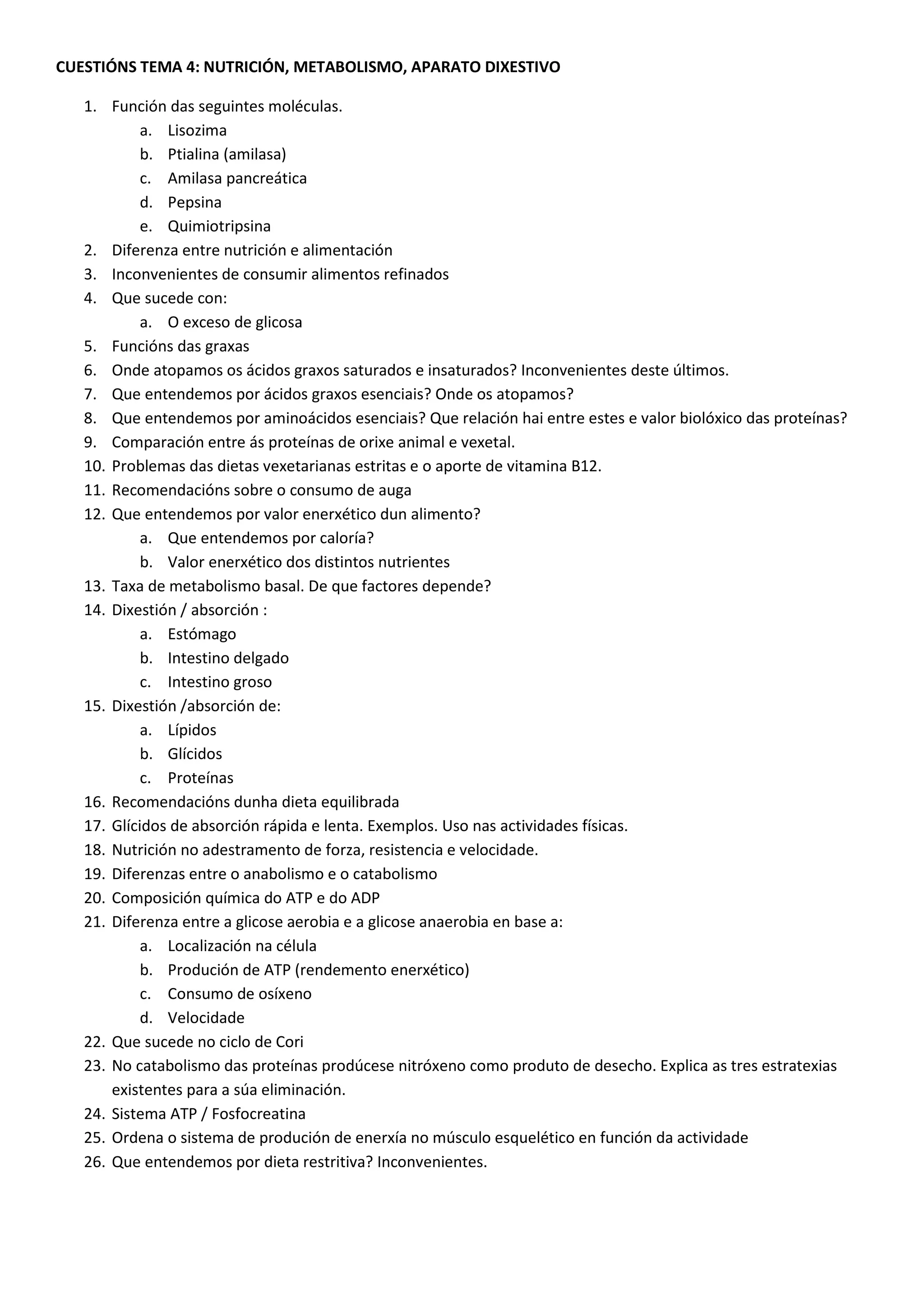 CUESTIÓNS TEMA 4: NUTRICIÓN, METABOLISMO, APARATO DIXESTIVO
1. Función das seguintes moléculas.
a. Lisozima
b. Ptialina (amilasa)
c. Amilasa pancreática
d. Pepsina
e. Quimiotripsina
2. Diferenza entre nutrición e alimentación
3. Inconvenientes de consumir alimentos refinados
4. Que sucede con:
a. O exceso de glicosa
5. Funcións das graxas
6. Onde atopamos os ácidos graxos saturados e insaturados? Inconvenientes deste últimos.
7. Que entendemos por ácidos graxos esenciais? Onde os atopamos?
8. Que entendemos por aminoácidos esenciais? Que relación hai entre estes e valor biolóxico das proteínas?
9. Comparación entre ás proteínas de orixe animal e vexetal.
10. Problemas das dietas vexetarianas estritas e o aporte de vitamina B12.
11. Recomendacións sobre o consumo de auga
12. Que entendemos por valor enerxético dun alimento?
a. Que entendemos por caloría?
b. Valor enerxético dos distintos nutrientes
13. Taxa de metabolismo basal. De que factores depende?
14. Dixestión / absorción :
a. Estómago
b. Intestino delgado
c. Intestino groso
15. Dixestión /absorción de:
a. Lípidos
b. Glícidos
c. Proteínas
16. Recomendacións dunha dieta equilibrada
17. Glícidos de absorción rápida e lenta. Exemplos. Uso nas actividades físicas.
18. Nutrición no adestramento de forza, resistencia e velocidade.
19. Diferenzas entre o anabolismo e o catabolismo
20. Composición química do ATP e do ADP
21. Diferenza entre a glicose aerobia e a glicose anaerobia en base a:
a. Localización na célula
b. Produción de ATP (rendemento enerxético)
c. Consumo de osíxeno
d. Velocidade
22. Que sucede no ciclo de Cori
23. No catabolismo das proteínas prodúcese nitróxeno como produto de desecho. Explica as tres estratexias
existentes para a súa eliminación.
24. Sistema ATP / Fosfocreatina
25. Ordena o sistema de produción de enerxía no músculo esquelético en función da actividade
26. Que entendemos por dieta restritiva? Inconvenientes.
 