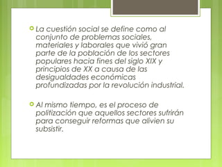  La cuestión social se define como al
conjunto de problemas sociales,
materiales y laborales que vivió gran
parte de la población de los sectores
populares hacia fines del siglo XIX y
principios de XX a causa de las
desigualdades económicas
profundizadas por la revolución industrial.
 Al mismo tiempo, es el proceso de
politización que aquellos sectores sufrirán
para conseguir reformas que alivien su
subsistir.
 