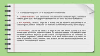 Las viviendas obreras podían ser de tres tipos fundamentalmente:
1.- Cuartos Redondos; Eran habitaciones sin iluminación ni ventilación alguna, carentes de
ventanas, por lo cual a menudo provocaban la muerte por asfixia a quienes las habitaban.
2.- Los Ranchos; Tenían su origen en el mundo rural, se inspiraban directamente de las
rucas indígenas, estaban construidas con materiales sumamente precarios y techos de paja.
3.- Conventillos; Conjunto de piezas a lo largo de una calle interior o pasaje que servía
además como espacio de convivencia común. En ocasiones también se le denomino como
conventillo al arriendo de piezas que se hacía de una vieja casona que era subdividida por
sus antiguos propietarios. Familias completas vivían en un espacio común que cumplía las
veces de dormitorio, cocina, comedor y sala de estar, en estos espacios especialmente, los
índices de hacinamiento eran altísimos.
 