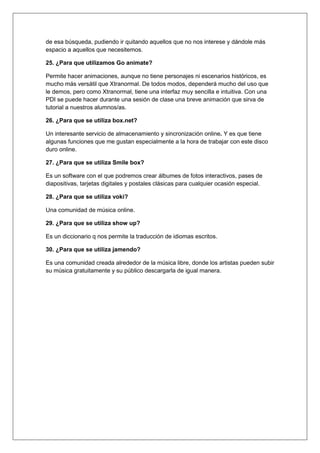 de esa búsqueda, pudiendo ir quitando aquellos que no nos interese y dándole más
espacio a aquellos que necesitemos.
25. ¿Para que utilizamos Go animate?
Permite hacer animaciones, aunque no tiene personajes ni escenarios históricos, es
mucho más versátil que Xtranormal. De todos modos, dependerá mucho del uso que
le demos, pero como Xtranormal, tiene una interfaz muy sencilla e intuitiva. Con una
PDI se puede hacer durante una sesión de clase una breve animación que sirva de
tutorial a nuestros alumnos/as.
26. ¿Para que se utiliza box.net?
Un interesante servicio de almacenamiento y sincronización online. Y es que tiene
algunas funciones que me gustan especialmente a la hora de trabajar con este disco
duro online.
27. ¿Para que se utiliza Smile box?
Es un software con el que podremos crear álbumes de fotos interactivos, pases de
diapositivas, tarjetas digitales y postales clásicas para cualquier ocasión especial.
28. ¿Para que se utiliza voki?
Una comunidad de música online.
29. ¿Para que se utiliza show up?
Es un diccionario q nos permite la traducción de idiomas escritos.
30. ¿Para que se utiliza jamendo?
Es una comunidad creada alrededor de la música libre, donde los artistas pueden subir
su música gratuitamente y su público descargarla de igual manera.
 