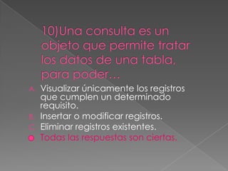 A. Visualizar únicamente los registros
que cumplen un determinado
requisito.
B. Insertar o modificar registros.
C. Eliminar registros existentes.
D. Todas las respuestas son ciertas.
 