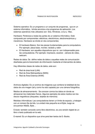 TRABAJO DE INVESTIGACION 08/03/2012
1
Integrantes: Agustín Caldwell y Gerardo Caciorgna
Sistema operativo: Es un programa o un conjunto de programas, que en un
sistema informático, brinda servicios a los programas de aplicación. Los
sistemas operativos más utilizados son Dos, Windows, Linux y Mac.
Hardware: Pertenece a todas las partes de un sistema informático. Está
compuesto por componentes: eléctricos, electrónicos, electromecánicos y
mecánicos. Hardware se divide en dos componentes:
 El hardware Básico: Son las piezas fundamentales para la computadora.
Por ejemplo: placa base, monitor, teclado y ratón
 El Hardware: son aquellos dispositivos que no son indispensable para
las computadoras. Por ejemplo: impresora, escáner , cámara de video,
webcam.
Redes de datos: Se define redes de datos a aquellas redes de comunicación
diseñadas para la transmisión de información mediante el intercambio de datos.
Hay diferentes clases de redes de datos, esta son:
 Red de área local (LAN)
 Red de Área Metropolitana (MAN)
 Red de Área Extensa (WAN)
Archivos digitales: Es un archivo de imágenes que contiene la totalidad de los
datos de una imagen (tal y como ha sido captada) por una cámara fotográfica.
Medios de almacenamiento: Se conocen comos los datos en donde se
almacenan los materiales físicos. Algunos ejemplos de estos medios son los
discos magnéticos (disquetes, tarjetas de memoria)
Medidas informáticas: Las computadoras tienen un límite de espacio, y trabajan
con un número fijo de bits. La unidad más pequeña es el Byte, luego se
encuentran Nibble, Byte…
E-book: también conocido como libro electrónico, es una versión digital de un
libro o texto publicado en la web.
E-reared: Es un dispositivo que sirve para leer textos de E- Books.
 