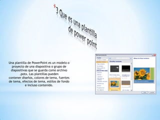 Una plantilla de PowerPoint es un modelo o
proyecto de una diapositiva o grupo de
diapositivas que se guarda como archivo
.potx. Las plantillas pueden
contener diseños, colores de tema, fuentes
de tema, efectos de tema, estilos de fondo
e incluso contenido.
 