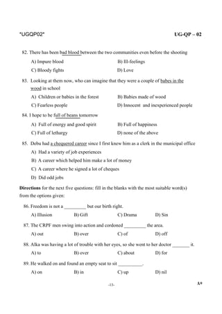 *UGQP02* UG-QP – 02
82. There has been bad blood between the two communities even before the shooting
A) Impure blood B) Ill-feelings
C) Bloody fights D) Love
83. Looking at them now, who can imagine that they were a couple of babes in the
wood in school
A) Children or babies in the forest B) Babies made of wood
C) Fearless people D) Innocent and inexperienced people
84. I hope to be full of beans tomorrow
A) Full of energy and good spirit B) Full of happiness
C) Full of lethargy D) none of the above
85. Debu had a chequered career since I first knew him as a clerk in the municipal office
A) Had a variety of job experiences
B) A career which helped him make a lot of money
C) A career where he signed a lot of cheques
D) Did odd jobs
Directions for the next five questions: fill in the blanks with the most suitable word(s)
from the options given:
86. Freedom is not a _________ but our birth right.
A) Illusion B) Gift C) Drama D) Sin
87. The CRPF men swing into action and cordoned _________ the area.
A) out B) over C) of D) off
88. Alka was having a lot of trouble with her eyes, so she went to her doctor _______ it.
A) to B) over C) about D) for
89. He walked on and found an empty seat to sit __________.
A) on B) in C) up D) nil
-13- A*
 