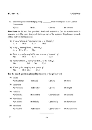 UG-QP – 02 *UGQP02*
90. The employees demanded pay parity ________ their counterparts in the Central
Government.
A) like B) as C) with D) towards
Directions for the next five questions: Read each sentence to find out whether there is
any error in it. The error, if any, will be in one part of the sentence. The alphabet (a,b,c,d)
of that part will be the answer:
91. It was a/ a long day’s b/ journeying c/ to Bhopal d/.
A) a B) b C) c D) d
92. Many a/ a man b/ have c/ done so d/.
A) a B) b C) c D) d
93. There is a/ really no b/ difference between c/ you and I d/.
A) a B) b C) c D) d
94. Neither of them a/ were b/ invited c/ to the party d/.
A) a B) b C) c D) d
95. Whom a/ did you b/say was c/there d?
A) a B) b C) c D) d
For the next 5 questions choose the synonym of the given word:
96. Exude
A) Discharge B) Crude C) Give D) Flow
97. Excursion
A) Vacation B) Holiday C) Tour D) Flight
98. Fiendish
A) Ghostly B) Horrible C) Diabolical D) Unkind
99. Punctilious
A) Careless B) Strictly C) Friendly D) Scrupulous
100. Innocuous
A) Virulent B) Harmful C) Inoffensive D) Vaccination
______________
A* -14-
 