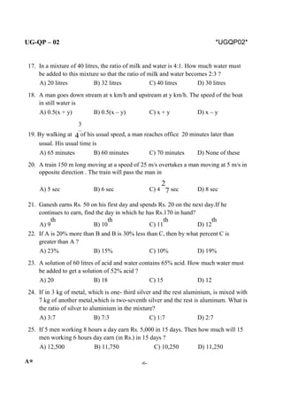 UG-QP – 02 *UGQP02*
17. In a mixture of 40 litres, the ratio of milk and water is 4:1. How much water must
be added to this mixture so that the ratio of milk and water becomes 2:3 ?
A) 20 litres B) 32 litres C) 40 litres D) 30 litres
18. A man goes down stream at x km/h and upstream at y km/h. The speed of the boat
in still water is
A) 0.5(x + y) B) 0.5(x – y) C) x + y D) x – y
3
19. By walking at 4 of his usual speed, a man reaches office 20 minutes later than
usual. His usual time is
A) 65 minutes B) 60 minutes C) 70 minutes D) None of these
20. A train 150 m long moving at a speed of 25 m/s overtakes a man moving at 5 m/s in
opposite direction . The train will pass the man in
A) 5 sec B) 6 sec C) 4
2
7 sec D) 8 sec
21. Ganesh earns Rs. 50 on his first day and spends Rs. 20 on the next day.If he
continues to earn, find the day in which he has Rs.170 in hand?
A) 9
th
B) 10
th
C) 11
th
D) 12
th
22. If A is 20% more than B and B is 30% less than C, then by what percent C is
greater than A ?
A) 23% B) 15% C) 10% D) 19%
23. A solution of 60 litres of acid and water contains 65% acid. How much water must
be added to get a solution of 52% acid ?
A) 20 B) 18 C) 15 D) 12
24. If in 3 kg of metal, which is one- third silver and the rest aluminium, is mixed with
7 kg of another metal,which is two-seventh silver and the rest is aluminum. What is
the ratio of silver to aluminium in the mixture?
A) 3:7 B) 7:3 C) 1:7 D) 2:7
25. If 5 men working 8 hours a day earn Rs. 5,000 in 15 days. Then how much will 15
men working 6 hours day earn (in Rs.) in 15 days ?
A) 12,500 B) 11,750 C) 10,250 D) 11,250
A* -6-
 