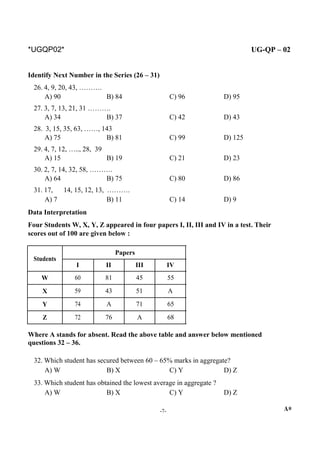 *UGQP02* UG-QP – 02
Identify Next Number in the Series (26 – 31)
26. 4, 9, 20, 43, ……….
A) 90 B) 84 C) 96 D) 95
27. 3, 7, 13, 21, 31 ……….
A) 34 B) 37 C) 42 D) 43
28. 3, 15, 35, 63, ……, 143
A) 75 B) 81 C) 99 D) 125
29. 4, 7, 12, ….., 28, 39
A) 15 B) 19 C) 21 D) 23
30. 2, 7, 14, 32, 58, ……….
A) 64 B) 75 C) 80 D) 86
31. 17, 14, 15, 12, 13, ……….
A) 7 B) 11 C) 14 D) 9
Data Interpretation
Four Students W, X, Y, Z appeared in four papers I, II, III and IV in a test. Their
scores out of 100 are given below :
Students
Papers
I II III IV
W 60 81 45 55
X 59 43 51 A
Y 74 A 71 65
Z 72 76 A 68
Where A stands for absent. Read the above table and answer below mentioned
questions 32 – 36.
32. Which student has secured between 60 – 65% marks in aggregate?
A) W B) X C) Y D) Z
33. Which student has obtained the lowest average in aggregate ?
A) W B) X C) Y D) Z
-7- A*
 