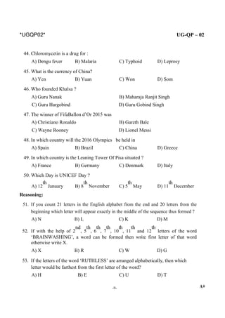 *UGQP02* UG-QP – 02
44. Chloromycetin is a drug for :
A) Dengu fever B) Malaria C) Typhoid D) Leprosy
45. What is the currency of China?
A) Yen B) Yuan C) Won D) Som
46. Who founded Khalsa ?
A) Guru Nanak B) Maharaja Ranjit Singh
C) Guru Hargobind D) Guru Gobind Singh
47. The winner of FifaBallon d’Or 2015 was
A) Christiano Ronaldo B) Gareth Bale
C) Wayne Rooney D) Lionel Messi
48. In which country will the 2016 Olympics be held in
A) Spain B) Brazil C) China D) Greece
49. In which country is the Leaning Tower Of Pisa situated ?
A) France B) Germany C) Denmark D) Italy
50. Which Day is UNICEF Day ?
A) 12
th
January B) 8
th
November C) 5
th
May D) 11
th
December
Reasoning:
51. If you count 21 letters in the English alphabet from the end and 20 letters from the
beginning which letter will appear exactly in the middle of the sequence thus formed ?
A) N B) L C) K D) M
52. If with the help of 2
nd
, 5
th
, 6
th
, 7
th
, 10
th
, 11
th
and 12
th
letters of the word
‘BRAINWASHING’, a word can be formed then write first letter of that word
otherwise write X.
A) X B) R C) W D) G
53. If the letters of the word ‘RUTHLESS’ are arranged alphabetically, then which
letter would be farthest from the first letter of the word?
A) H B) E C) U D) T
-9- A*
 