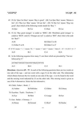 *UGQP02* UG-QP – 02
65. If (A) ‘Quo Cui Heer’ means ‘Boy is good’ : (B) ‘Lai Quo Mea’ means ‘Meena is
fair’; (C) ‘Ruo Lev Mea’ means ‘All are fair’ ; (D) ‘Si Hai Cui’ means ‘Dog was
good’; then which of the following words stands for ‘Boy’ ?
A) Quo B) Cui C) Heer D) Lai
66. If (A) ‘Buy good oranges’ is coded as ‘BDG’; (B) ‘Distribute good oranges’ is
coded as ‘BCD’; and (C) ‘Oranges are red’ is coded as ‘BEF’; then what is the code
for ‘Red’?
A) B B) Either E or B
C) Either F or B D) Either E or F
67. If ‘X’ means ‘÷’; ‘-’ means ‘X’; ‘÷’ means ‘+’ and ‘+’ means ‘-’ then (3 – 15 ÷ 11) X 8 + 6 = ?
A) 0 B) 1 C) 4 D) 8
68. In the following sequence how many 3’s are there which are preceded by 7 but not
followed by 9 ?
24739657385436735419387396452397354
A) 2 B) 4 C) 3 D) 1
Directions : Question 69 – 75 : In each of the following questions there are two words on
one side of the sign :: and one word with a sign (?) on the other side. The relationship
which obtains between the two words on one side of the sign :: is to be found in the word
and the missing word indicated by (?) on the other side. This missing word is given as
one of the 4 alternatives. Select the best alternative.
69. Child : Father :: Book : ?
A) Author B) Publisher C) Editor D) Library
70. Pyorrhea : Teeth :: Trachoma : ?
A) Eye B) Skin C) Lungs D) Ear
71. Gun : Bullet :: Chimney : ?
A) House B) Ground C) Roof D) Smoke
-11- A*
 