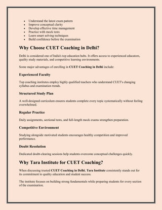  Understand the latest exam pattern
 Improve conceptual clarity
 Develop effective time management
 Practice with mock tests
 Learn smart solving techniques
 Build confidence before the examination
Why Choose CUET Coaching in Delhi?
Delhi is considered one of India's top education hubs. It offers access to experienced educators,
quality study materials, and competitive learning environments.
Some major advantages of enrolling in CUET Coaching in Delhi include:
Experienced Faculty
Top coaching institutes employ highly qualified teachers who understand CUET's changing
syllabus and examination trends.
Structured Study Plan
A well-designed curriculum ensures students complete every topic systematically without feeling
overwhelmed.
Regular Practice
Daily assignments, sectional tests, and full-length mock exams strengthen preparation.
Competitive Environment
Studying alongside motivated students encourages healthy competition and improved
performance.
Doubt Resolution
Dedicated doubt-clearing sessions help students overcome conceptual challenges quickly.
Why Tara Institute for CUET Coaching?
When discussing trusted CUET Coaching in Delhi, Tara Institute consistently stands out for
its commitment to quality education and student success.
The institute focuses on building strong fundamentals while preparing students for every section
of the examination.
 