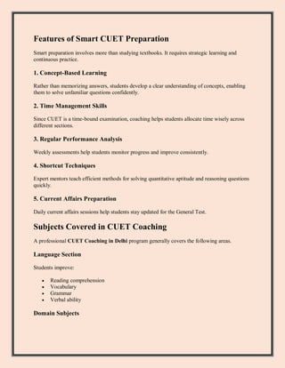 Features of Smart CUET Preparation
Smart preparation involves more than studying textbooks. It requires strategic learning and
continuous practice.
1. Concept-Based Learning
Rather than memorizing answers, students develop a clear understanding of concepts, enabling
them to solve unfamiliar questions confidently.
2. Time Management Skills
Since CUET is a time-bound examination, coaching helps students allocate time wisely across
different sections.
3. Regular Performance Analysis
Weekly assessments help students monitor progress and improve consistently.
4. Shortcut Techniques
Expert mentors teach efficient methods for solving quantitative aptitude and reasoning questions
quickly.
5. Current Affairs Preparation
Daily current affairs sessions help students stay updated for the General Test.
Subjects Covered in CUET Coaching
A professional CUET Coaching in Delhi program generally covers the following areas.
Language Section
Students improve:
 Reading comprehension
 Vocabulary
 Grammar
 Verbal ability
Domain Subjects
 
