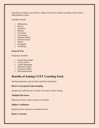 Specialized coaching is provided for subjects selected by students according to their desired
undergraduate courses.
Examples include:
 Mathematics
 Physics
 Chemistry
 Biology
 Economics
 Accountancy
 Business Studies
 Political Science
 History
 Geography
 Psychology
General Test
Preparation includes:
 General Knowledge
 Current Affairs
 Logical Reasoning
 Analytical Ability
 Numerical Ability
 Data Interpretation
Benefits of Joining CUET Coaching Early
Starting preparation early provides significant advantages.
Better Conceptual Understanding
Students get sufficient time to master every topic without rushing.
Multiple Revisions
Repeated revisions improve long-term retention.
Higher Confidence
Regular practice minimizes examination stress.
Better Accuracy
 