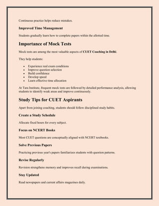 Continuous practice helps reduce mistakes.
Improved Time Management
Students gradually learn how to complete papers within the allotted time.
Importance of Mock Tests
Mock tests are among the most valuable aspects of CUET Coaching in Delhi.
They help students:
 Experience real exam conditions
 Improve question selection
 Build confidence
 Develop speed
 Learn effective time allocation
At Tara Institute, frequent mock tests are followed by detailed performance analysis, allowing
students to identify weak areas and improve continuously.
Study Tips for CUET Aspirants
Apart from joining coaching, students should follow disciplined study habits.
Create a Study Schedule
Allocate fixed hours for every subject.
Focus on NCERT Books
Most CUET questions are conceptually aligned with NCERT textbooks.
Solve Previous Papers
Practicing previous year's papers familiarizes students with question patterns.
Revise Regularly
Revision strengthens memory and improves recall during examinations.
Stay Updated
Read newspapers and current affairs magazines daily.
 