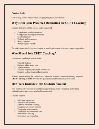 Practice Daily
Consistency is more effective than studying long hours occasionally.
Why Delhi is the Preferred Destination for CUET Coaching
Students from across India choose Delhi because of:
 Experienced coaching institutes
 Competitive learning environment
 Excellent faculty
 Updated study resources
 Better exposure
 Proven success records
The city's educational ecosystem creates an ideal environment for entrance exam preparation.
Who Should Join CUET Coaching?
Professional coaching is beneficial for:
 Class 12 students
 Students taking a gap year
 Repeat aspirants
 Students targeting top central universities
 Students seeking structured preparation
Whether you are aiming for Humanities, Commerce, Science, or multidisciplinary programs,
CUET Coaching in Delhi provides the guidance needed to maximize your score.
How Tara Institute Helps Students Succeed
Tara Institute believes every student has unique learning needs. Therefore, its teaching
methodology focuses on personalized improvement.
Students receive:
 Individual mentoring
 Regular doubt sessions
 Updated classroom teaching
 Comprehensive study material
 Topic-wise practice papers
 Full-length mock examinations
 Performance tracking
 Motivation and counseling
 