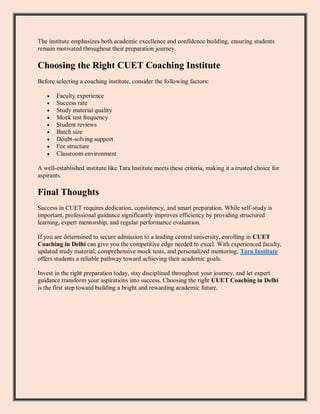 The institute emphasizes both academic excellence and confidence building, ensuring students
remain motivated throughout their preparation journey.
Choosing the Right CUET Coaching Institute
Before selecting a coaching institute, consider the following factors:
 Faculty experience
 Success rate
 Study material quality
 Mock test frequency
 Student reviews
 Batch size
 Doubt-solving support
 Fee structure
 Classroom environment
A well-established institute like Tara Institute meets these criteria, making it a trusted choice for
aspirants.
Final Thoughts
Success in CUET requires dedication, consistency, and smart preparation. While self-study is
important, professional guidance significantly improves efficiency by providing structured
learning, expert mentorship, and regular performance evaluation.
If you are determined to secure admission to a leading central university, enrolling in CUET
Coaching in Delhi can give you the competitive edge needed to excel. With experienced faculty,
updated study material, comprehensive mock tests, and personalized mentoring, Tara Institute
offers students a reliable pathway toward achieving their academic goals.
Invest in the right preparation today, stay disciplined throughout your journey, and let expert
guidance transform your aspirations into success. Choosing the right CUET Coaching in Delhi
is the first step toward building a bright and rewarding academic future.
 
