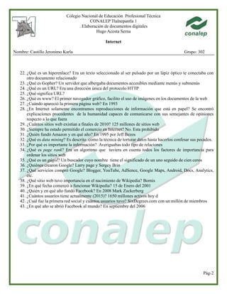 Colegio Nacional de Educación Profesional Técnica
CONALEP Tlalnepantla 1
. Elaboración de documentos digitales
Hugo Acosta Serna
Internet
Nombre: Castillo Jeronimo Karla Grupo: 302
Pág-2
22. ¿Qué es un hiperenlace? Era un texto seleccionado al ser pulsado por un lápiz óptico te conectaba con
otro documento relacionado
23. ¿Qué es Gopher? Un servidor que albergaba documentos accesibles mediante menús y submenús
24. ¿Qué es un URL? Era una dirección única del protocolo HTTP
25. ¿Qué significa URL?
26. ¿Qué es www? El primer navegador gráfico, facilito el uso de imágenes en los documentos de la web
27. ¿Cuándo apareció la primera página web? En 1993
28. ¿En Internet solamente encontramos reproducciones de información que está en papel? Se encontró
explicaciones procedentes de la humanidad capaces de comunicarse con sus semejantes de opiniones
respecto a lo que fuera
29. ¿Cuántos sitios web existían a finales de 2010? 125 millones de sitios web
30. ¿Siempre ha estado permitido el comercio en Internet? No. Esta prohibido
31. ¿Quién fundó Amazon y en qué año? En 1995 por Jeff Bezos
32. ¿Qué es data mining? Es descrito como la técnica de torturar datos hasta hacerlos confesar sus pecados.
33. ¿Por qué es importante la información? Averiguabas todo tipo de relaciones
34. ¿Qué es page rank? Era un algoritmo que tuviera en cuenta todos los factores de importancia para
ordenar los sitios web
35. ¿Qué es un gúgol? Un buscador cuyo nombre tiene el significado de un uno seguido de cien ceros
36. ¿Quiénes crearon Google? Larry page y Sergey Brin
37. ¿Qué servicios compró Google? Blogger, YouTube, AdSence, Google Maps, Android, Docs, Analytics,
etc.
38. ¿Qué sitio web tuvo importancia en el nacimiento de Wikipedia? Bornis
39. ¿En qué fecha comenzó a funcionar Wikipedia? 15 de Enero del 2001
40. ¿Quién y en qué año fundó Facebook? En 2008 Mark Zuckerberg
41. ¿Cuántos usuarios tiene actualmente (2015)? 1650 millones activos hoy d
42. ¿Cuál fue la primera red social y cuántos usuarios tuvo? SixDegrees.com con un millón de miembros
43. ¿En qué año se abrió Facebook al mundo? En septiembre del 2006
 
