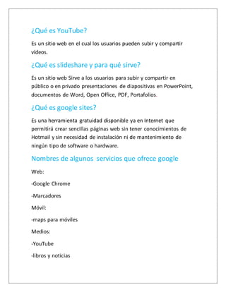 ¿Qué es YouTube?
Es un sitio web en el cual los usuarios pueden subir y compartir
vídeos.
¿Qué es slideshare y para qué sirve?
Es un sitio web Sirve a los usuarios para subir y compartir en
público o en privado presentaciones de diapositivas en PowerPoint,
documentos de Word, Open Office, PDF, Portafolios.
¿Qué es google sites?
Es una herramienta gratuidad disponible ya en Internet que
permitirá crear sencillas páginas web sin tener conocimientos de
Hotmail y sin necesidad de instalación ni de mantenimiento de
ningún tipo de software o hardware.
Nombres de algunos servicios que ofrece google
Web:
-Google Chrome
-Marcadores
Móvil:
-maps para móviles
Medios:
-YouTube
-libros y noticias
 