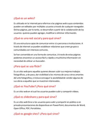 ¿Qué es un wikis?
Es utilizado en la Internetpara referirsea las páginas web cuyos contenidos
pueden ser editados por múltiples usuarios a través de cualquier navegador.
Dichas páginas, por lo tanto, se desarrollan a partir de la colaboración de los
usuarios quienes pueden agregar, modificar o eliminar información.
¿Qué es una red social y para qué sirve?
ES una estructura capaz de comunicar entre sía personas o instituciones. A
través de internet se pueden establecer relaciones que creen grupos o
comunidades con intereses comunes.
Se han convertido en una forma de comunicar, A través de estas páginas
podemos encontrar un acceso fácil y rápido a muchísima información sin
necesidad de utilizar un buscador.
¿Para qué se usa flickr?
Es un sitio web para aquellos quienes desean subir sus mejores trabajos
fotográficos, y de paso, dar visibilidad a los mismos de cara a otros amantes
del arte fotográfico, e incluso conseguir la posibilidad de vender algunas de
sus obras a aquellos que se muestren interesados.
¿Qué es YouTube?¿Para qué sirve?
Es un sitio web en el cual los usuarios pueden subir y compartir vídeos.
¿Qué es slideshare y para qué sirve?
Es un sitio web Sirve a los usuarios para subir y compartir en público o en
privado presentaciones de diapositivas en PowerPoint, documentos de Word,
Open Office, PDF, Portafolios.
¿Qué es google sites? ¿Para qué sirve?
 