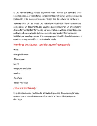 Es una herramienta gratuidad disponibleya en Internet que permitirá crear
sencillas páginas web sin tener conocimientos de Hotmail y sin necesidad de
instalación ni de mantenimiento de ningún tipo de softwareo hardware.
Permite crear un sitio web o una red informática de una forma tan sencilla
como editar un documento. Los usuarios pueden reunir en un único lugar y
de una forma rápida información variada, incluidos vídeos, presentaciones,
archivos adjuntos y texto. Además, permite compartir información con
facilidad para verla y compartirla con un grupo reducido de colaboradores o
con toda su organización, o con todo el mundo.
Nombres de algunos servicios que ofrece google
Web:
-Google Chrome
-Marcadores
Móvil:
-maps para móviles
Medios:
-YouTube
-libros y noticias
¿Qué es streaming?
Es la distribución de multimedia a través de una red de computadoras de
manera que el usuario consumeel producto al mismo tiempo que se
descarga.
 