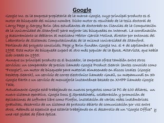 Google
Google Inc. es la empresa propietaria de la marca Google, cuyo principal producto es el
motor de búsqueda del mismo nombre. Dicho motor es resultado de la tesis doctoral de
Larry Page y Sergey Brin (dos estudiantes de doctorado en Ciencias de la Computación
de la Universidad de Stanford) para mejorar las búsquedas en Internet. La coordinación
y asesoramiento se debieron al mexicano Héctor García Molina, director por entonces del
Laboratorio de Sistemas Computacionales de la misma Universidad de Stanford.
Partiendo del proyecto concluido, Page y Brin fundan Google Inc. el 4 de septiembre de
1998. Este motor de búsqueda superó al otro más popular de la época, AltaVista, que había
sido creado en 1995.
Aunque su principal producto es el buscador, la empresa ofrece también entre otros
servicios: un comparador de precios llamado Google Product Search (antes conocido como
"Froogle"), un motor de búsqueda para material almacenado en discos locales (Google
Desktop Search), un servicio de correo electrónico llamado Gmail, su mapamundi en 3D
Google Earth o un servicio de mensajería instantánea basado en XMPP llamado Google
Talk.
Actualmente Google está trabajando en nuevos proyectos como la PC de 100 dólares, un
nuevo sistema operativo, Google Docs & Spreadsheets, colaboración y promoción de
aplicaciones de software libre como Firefox, instalación de varias redes inalámbricas
gratuitas, desarrollo de un sistema de protocolo abierto de comunicación por voz entre
otros. Además se especula que estaría trabajando en el desarrollo de un "Google Office“ y
una red global de fibra óptica.
 
