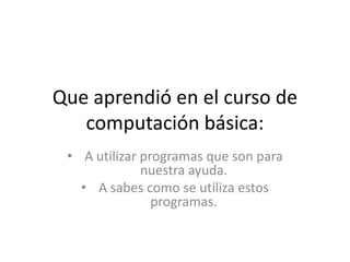 Que aprendió en el curso de
   computación básica:
 • A utilizar programas que son para
              nuestra ayuda.
   • A sabes como se utiliza estos
                programas.
 