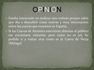  Estaba interesado en realizar este trabajo porque sabía
que iba a descubrir cosas nuevas y muy interesantes
sobre las cuevas que tenemos en España.
 Si las Cuevas de Altamira estuvieran abiertas al público
me encantaría visitarlas, pero como no es así, he
podido ir a visitar otra como es la Cueva de Nerja
(Málaga).
 