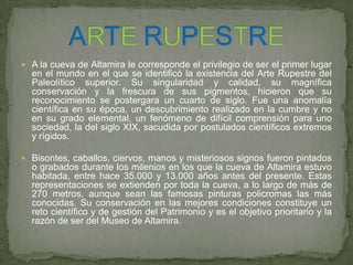  A la cueva de Altamira le corresponde el privilegio de ser el primer lugar
en el mundo en el que se identificó la existencia del Arte Rupestre del
Paleolítico superior. Su singularidad y calidad, su magnífica
conservación y la frescura de sus pigmentos, hicieron que su
reconocimiento se postergara un cuarto de siglo. Fue una anomalía
científica en su época, un descubrimiento realizado en la cumbre y no
en su grado elemental, un fenómeno de difícil comprensión para uno
sociedad, la del siglo XIX, sacudida por postulados científicos extremos
y rígidos.
 Bisontes, caballos, ciervos, manos y misteriosos signos fueron pintados
o grabados durante los milenios en los que la cueva de Altamira estuvo
habitada, entre hace 35.000 y 13.000 años antes del presente. Estas
representaciones se extienden por toda la cueva, a lo largo de más de
270 metros, aunque sean las famosas pinturas policromas las más
conocidas. Su conservación en las mejores condiciones constituye un
reto científico y de gestión del Patrimonio y es el objetivo prioritario y la
razón de ser del Museo de Altamira.
 