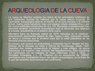  La cueva de Altamira contiene los restos de las actividades cotidianas de
sus habitantes durante los milenios que la cueva estuvo ocupada. El
yacimiento arqueológico está en el interior, en la zona cercana a la entrada
actual, buena parte sepultado bajo una espesa colada estalagmítica o por
los muros artificiales construidos en el s. XX. Recientes investigaciones han
permitido localizar yacimiento arqueológico bajo el derrumbe que destruyó
la entrada, actualmente en el exterior de la cueva.
 Marcelino Sanz de Sautuola realizó en 1879 “rebuscas en el vestíbulo”,
descubriendo abundantes objetos de sílex, hueso y asta, colorantes, restos
de fauna y conchas que le sirvieron para fijar la edad paleolítica de las
famosas pinturas polícromas.
 El primero que excavó en profundidad y extensión fue H. Alcalde del Río,
Director de la Escuela de Artes y Oficios de Torrelavega, desde 1903.
Describió dos niveles consecutivos, el inferior y más antiguo, de época
Solutrense y el superior, más reciente, del Magdaleniense. Esta secuencia
fue confirmada por los trabajos de Hugo Obermaier (1924 y 1925). J.
González Echegaray y L. G. Freeman en su excavación de 1980/81
percibieron una complejidad mayor del registro arqueológico, en la línea de
lo que las recientes excavaciones han confirmado.
 