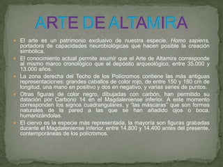  El arte es un patrimonio exclusivo de nuestra especie, Homo sapiens,
portadora de capacidades neurobiológicas que hacen posible la creación
simbólica.
 El conocimiento actual permite asumir que el Arte de Altamira corresponde
al mismo marco cronológico que el depósito arqueológico, entre 35.000 y
13.000 años.
 La zona derecha del Techo de los Polícromos contiene las más antiguas
representaciones: grandes caballos de color rojo, de entre 150 y 180 cm de
longitud, una mano en positivo y dos en negativo, y varias series de puntos.
 Otras figuras de color negro, dibujadas con carbón, han permitido su
datación por Carbono 14 en el Magdaleniense inferior. A este momento
corresponden los signos cuadrangulares, y “las máscaras” que son formas
naturales de la pared a las que se han añadido ojos o boca,
humanizándolas.
 El ciervo es la especie más representada, la mayoría son figuras grabadas
durante el Magdaleniense inferior, entre 14.800 y 14.400 antes del presente,
contemporáneas de los polícromos.
 