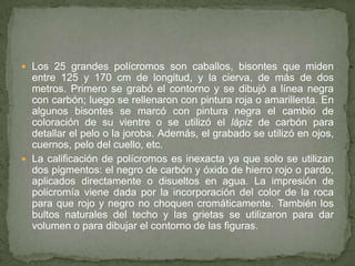  Los 25 grandes polícromos son caballos, bisontes que miden
entre 125 y 170 cm de longitud, y la cierva, de más de dos
metros. Primero se grabó el contorno y se dibujó a línea negra
con carbón; luego se rellenaron con pintura roja o amarillenta. En
algunos bisontes se marcó con pintura negra el cambio de
coloración de su vientre o se utilizó el lápiz de carbón para
detallar el pelo o la joroba. Además, el grabado se utilizó en ojos,
cuernos, pelo del cuello, etc.
 La calificación de polícromos es inexacta ya que solo se utilizan
dos pigmentos: el negro de carbón y óxido de hierro rojo o pardo,
aplicados directamente o disueltos en agua. La impresión de
policromía viene dada por la incorporación del color de la roca
para que rojo y negro no choquen cromáticamente. También los
bultos naturales del techo y las grietas se utilizaron para dar
volumen o para dibujar el contorno de las figuras.
 