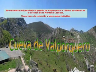 Se encuentra ubicada bajo el pueblo de Valporquero a 1309m. de altitud en
el corazón de la Montaña Leonesa.
Tiene 1km. de recorrido y siete salas visitables
 